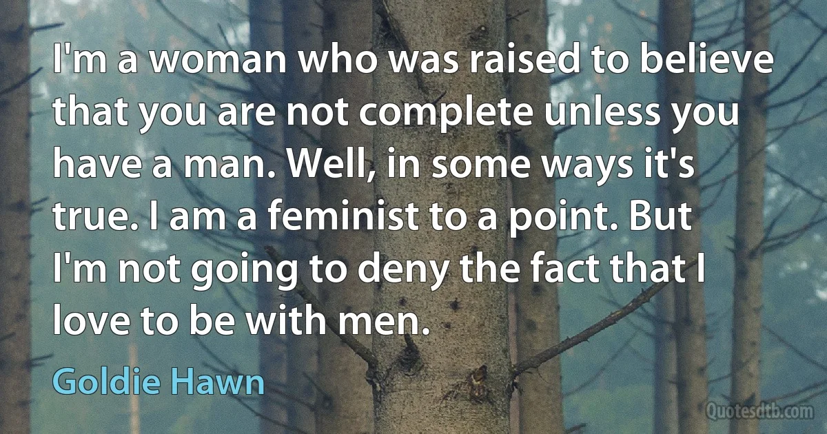 I'm a woman who was raised to believe that you are not complete unless you have a man. Well, in some ways it's true. I am a feminist to a point. But I'm not going to deny the fact that I love to be with men. (Goldie Hawn)