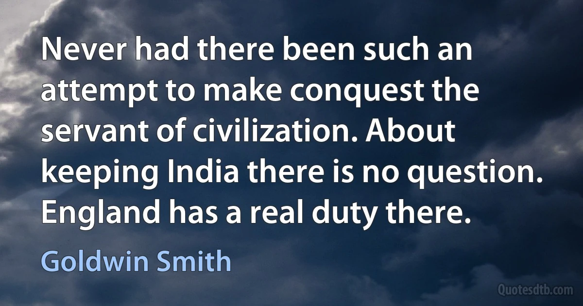 Never had there been such an attempt to make conquest the servant of civilization. About keeping India there is no question. England has a real duty there. (Goldwin Smith)