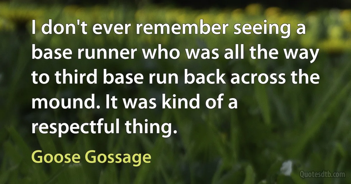 I don't ever remember seeing a base runner who was all the way to third base run back across the mound. It was kind of a respectful thing. (Goose Gossage)