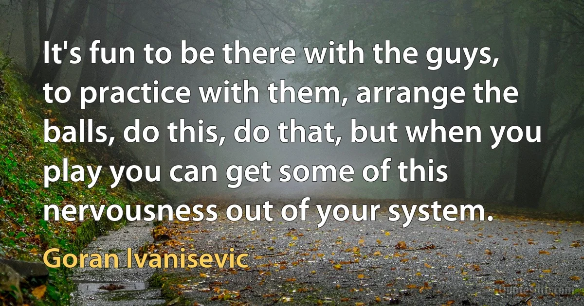 It's fun to be there with the guys, to practice with them, arrange the balls, do this, do that, but when you play you can get some of this nervousness out of your system. (Goran Ivanisevic)