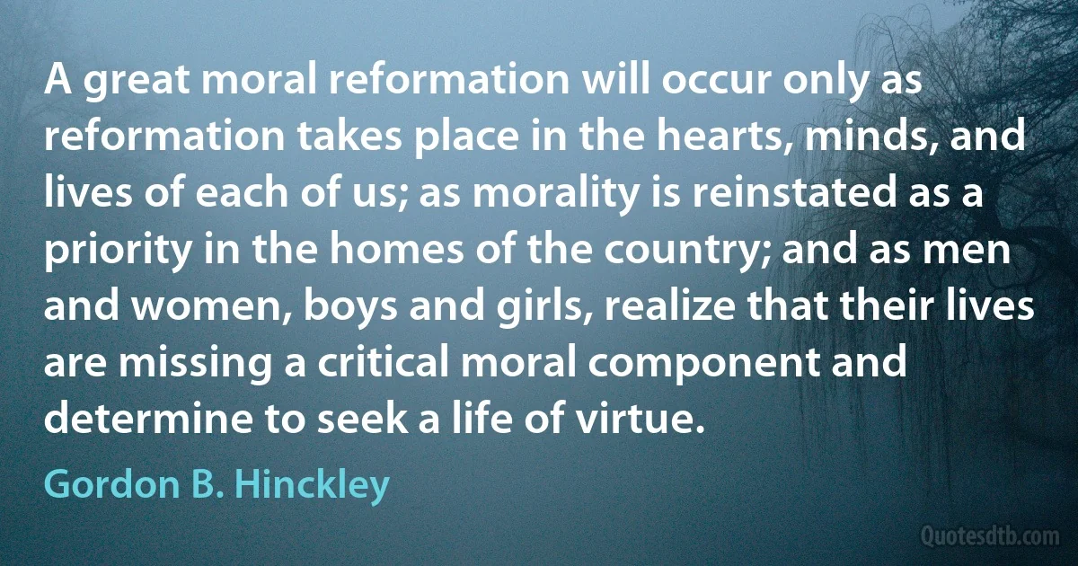 A great moral reformation will occur only as reformation takes place in the hearts, minds, and lives of each of us; as morality is reinstated as a priority in the homes of the country; and as men and women, boys and girls, realize that their lives are missing a critical moral component and determine to seek a life of virtue. (Gordon B. Hinckley)