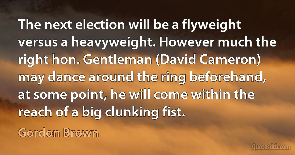 The next election will be a flyweight versus a heavyweight. However much the right hon. Gentleman (David Cameron) may dance around the ring beforehand, at some point, he will come within the reach of a big clunking fist. (Gordon Brown)