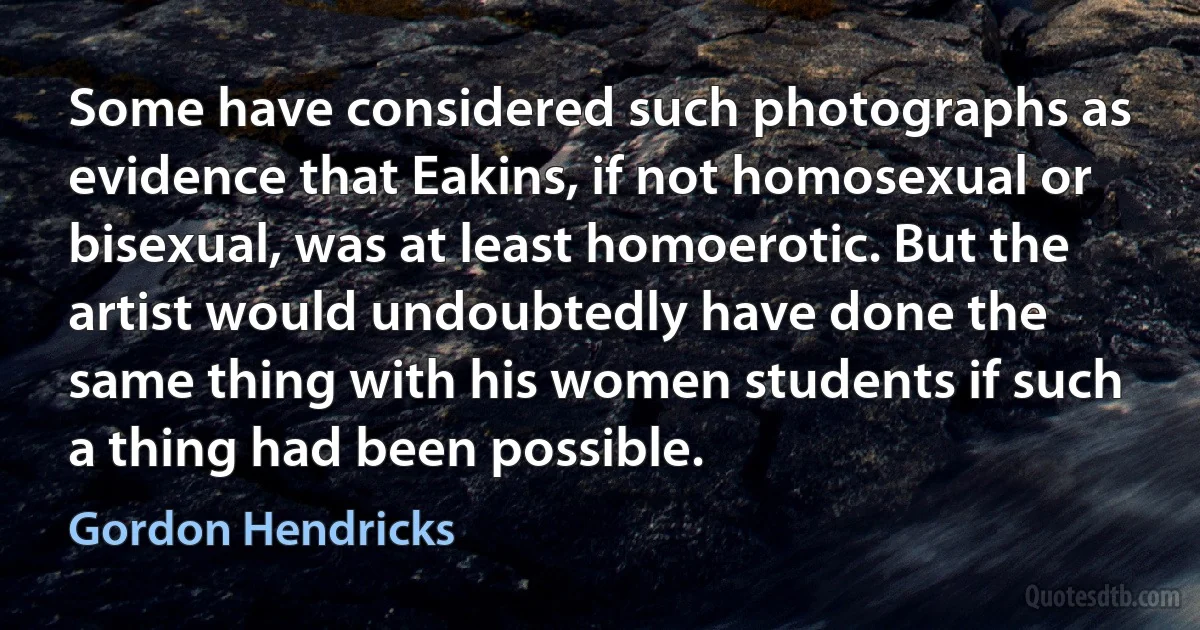 Some have considered such photographs as evidence that Eakins, if not homosexual or bisexual, was at least homoerotic. But the artist would undoubtedly have done the same thing with his women students if such a thing had been possible. (Gordon Hendricks)