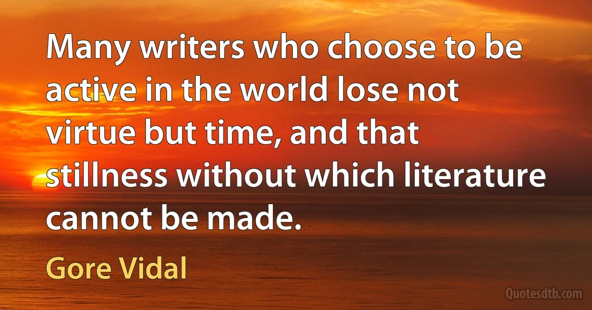 Many writers who choose to be active in the world lose not virtue but time, and that stillness without which literature cannot be made. (Gore Vidal)