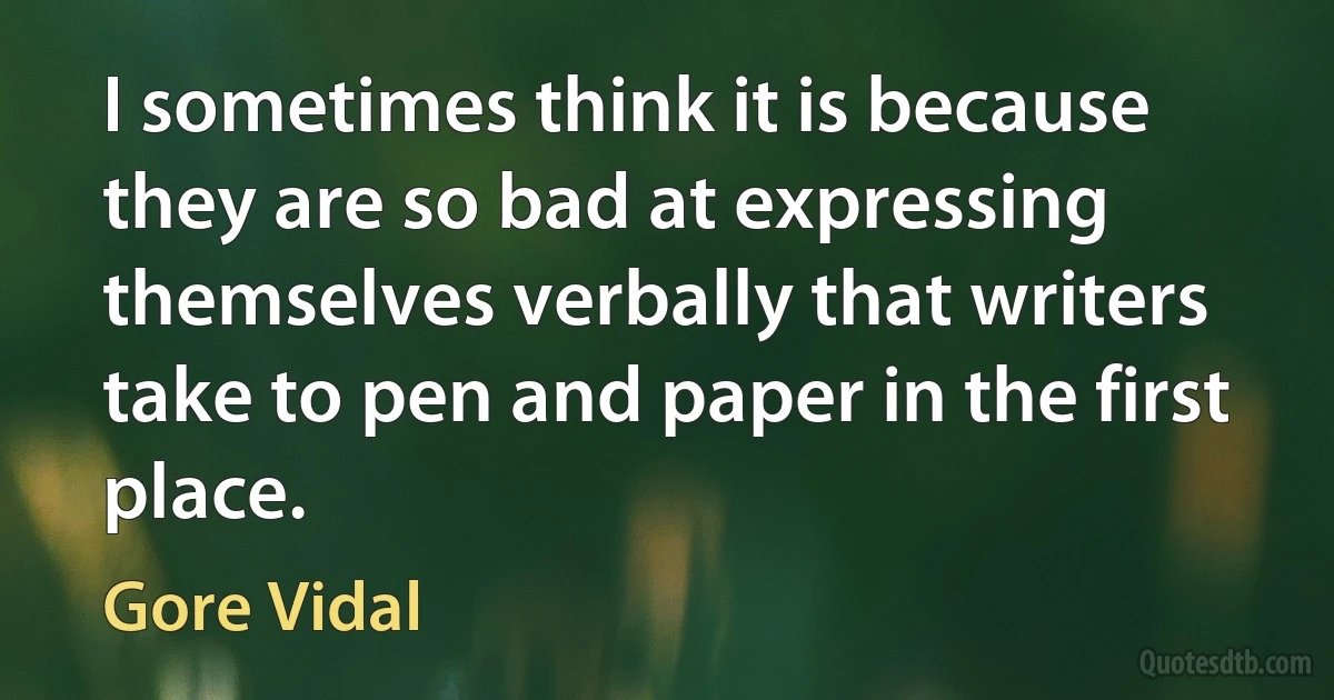 I sometimes think it is because they are so bad at expressing themselves verbally that writers take to pen and paper in the first place. (Gore Vidal)