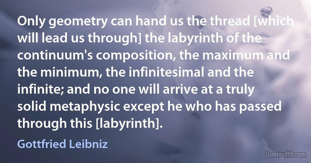 Only geometry can hand us the thread [which will lead us through] the labyrinth of the continuum's composition, the maximum and the minimum, the infinitesimal and the infinite; and no one will arrive at a truly solid metaphysic except he who has passed through this [labyrinth]. (Gottfried Leibniz)