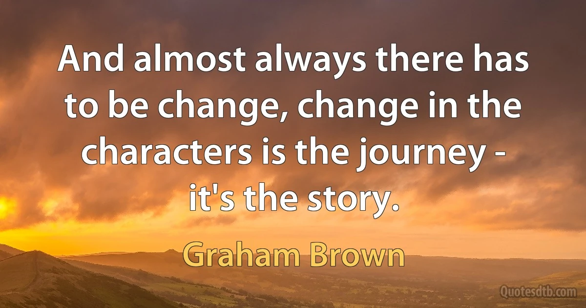 And almost always there has to be change, change in the characters is the journey - it's the story. (Graham Brown)