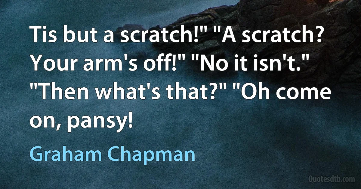 Tis but a scratch!" "A scratch? Your arm's off!" "No it isn't." "Then what's that?" "Oh come on, pansy! (Graham Chapman)