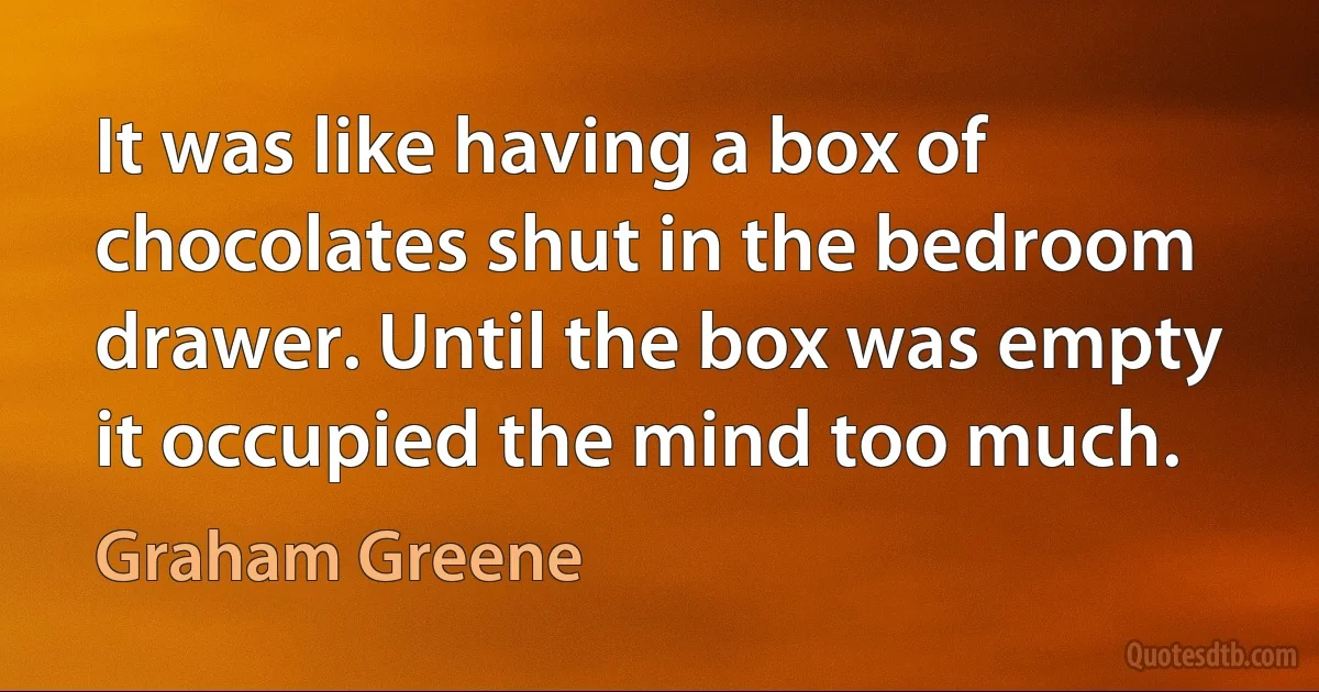 It was like having a box of chocolates shut in the bedroom drawer. Until the box was empty it occupied the mind too much. (Graham Greene)