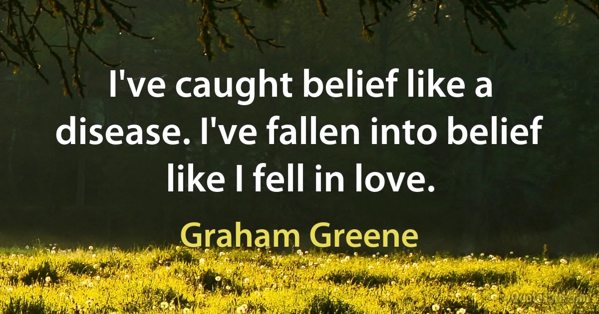 I've caught belief like a disease. I've fallen into belief like I fell in love. (Graham Greene)