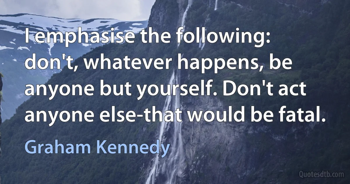 I emphasise the following: don't, whatever happens, be anyone but yourself. Don't act anyone else-that would be fatal. (Graham Kennedy)