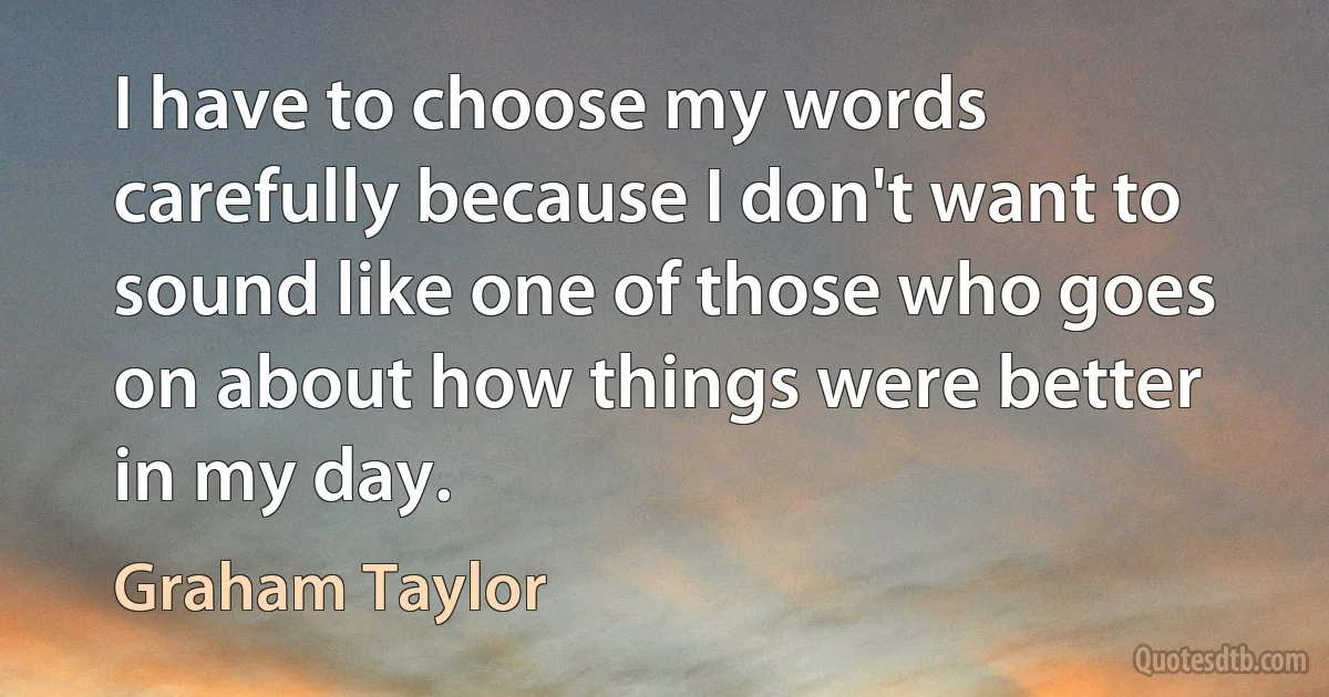 I have to choose my words carefully because I don't want to sound like one of those who goes on about how things were better in my day. (Graham Taylor)