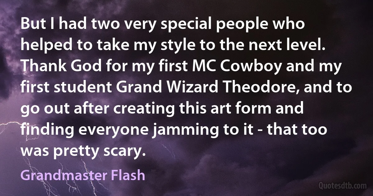 But I had two very special people who helped to take my style to the next level. Thank God for my first MC Cowboy and my first student Grand Wizard Theodore, and to go out after creating this art form and finding everyone jamming to it - that too was pretty scary. (Grandmaster Flash)