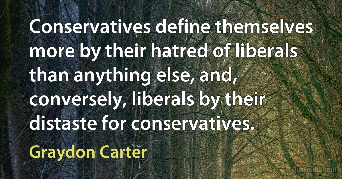 Conservatives define themselves more by their hatred of liberals than anything else, and, conversely, liberals by their distaste for conservatives. (Graydon Carter)