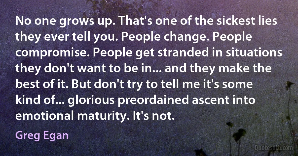 No one grows up. That's one of the sickest lies they ever tell you. People change. People compromise. People get stranded in situations they don't want to be in... and they make the best of it. But don't try to tell me it's some kind of... glorious preordained ascent into emotional maturity. It's not. (Greg Egan)