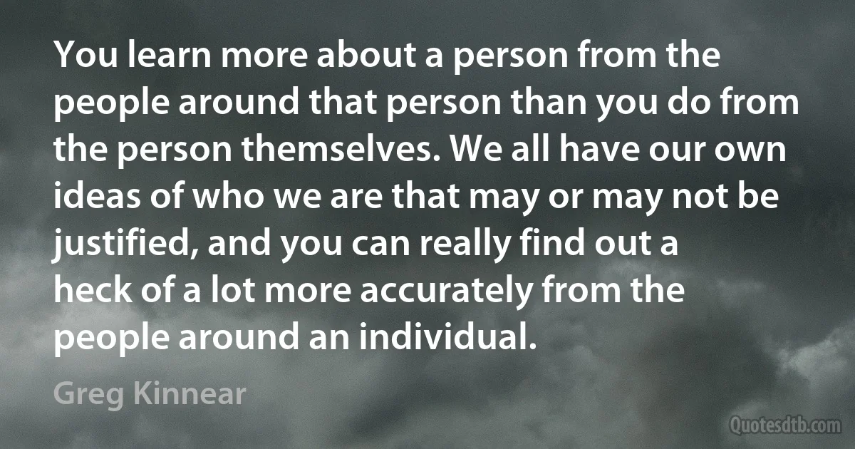 You learn more about a person from the people around that person than you do from the person themselves. We all have our own ideas of who we are that may or may not be justified, and you can really find out a heck of a lot more accurately from the people around an individual. (Greg Kinnear)