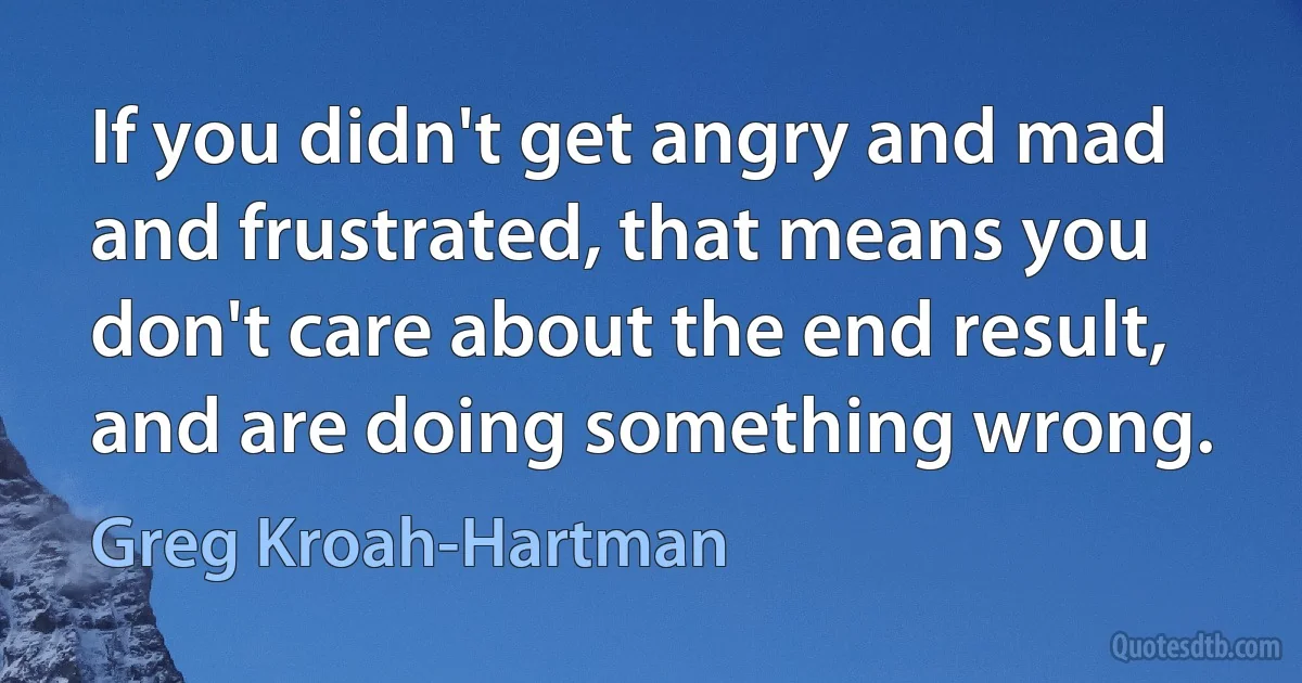 If you didn't get angry and mad and frustrated, that means you don't care about the end result, and are doing something wrong. (Greg Kroah-Hartman)