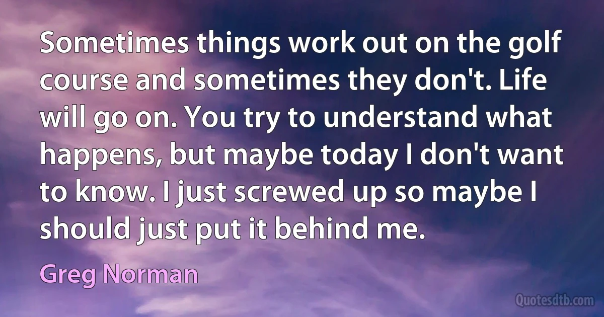 Sometimes things work out on the golf course and sometimes they don't. Life will go on. You try to understand what happens, but maybe today I don't want to know. I just screwed up so maybe I should just put it behind me. (Greg Norman)