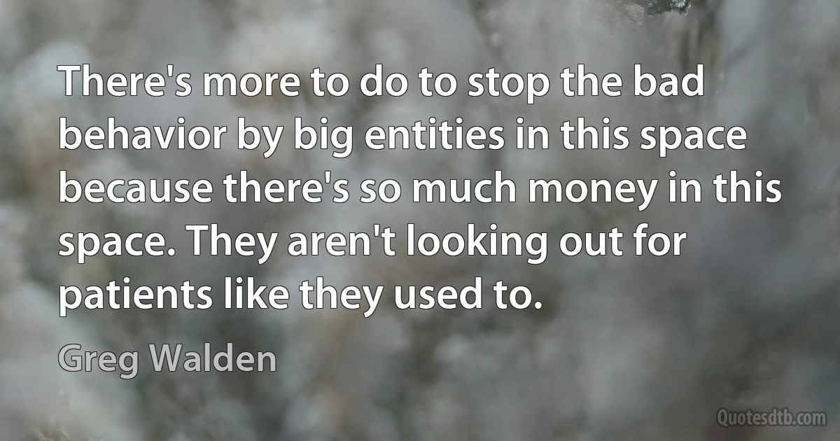 There's more to do to stop the bad behavior by big entities in this space because there's so much money in this space. They aren't looking out for patients like they used to. (Greg Walden)