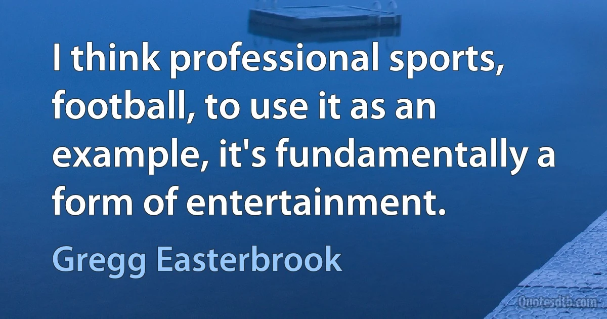 I think professional sports, football, to use it as an example, it's fundamentally a form of entertainment. (Gregg Easterbrook)