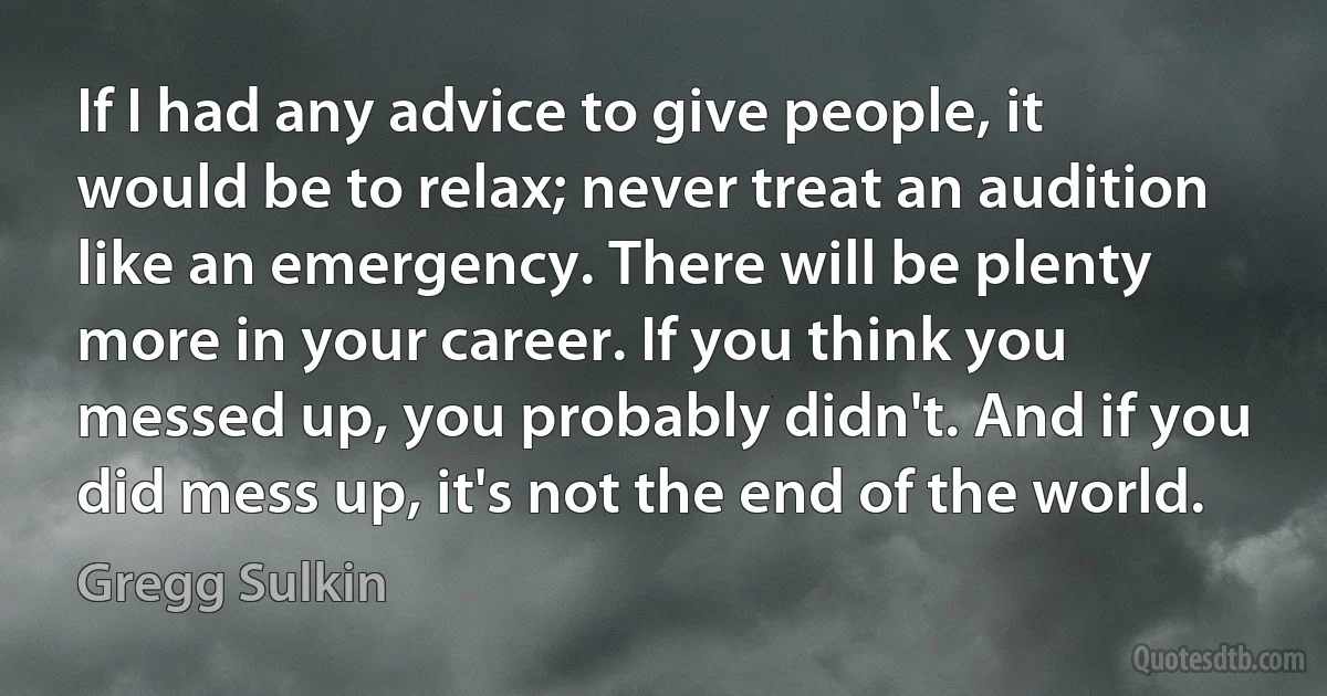 If I had any advice to give people, it would be to relax; never treat an audition like an emergency. There will be plenty more in your career. If you think you messed up, you probably didn't. And if you did mess up, it's not the end of the world. (Gregg Sulkin)