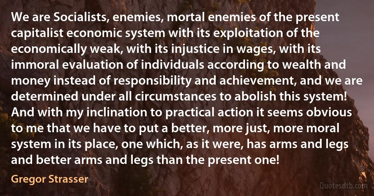 We are Socialists, enemies, mortal enemies of the present capitalist economic system with its exploitation of the economically weak, with its injustice in wages, with its immoral evaluation of individuals according to wealth and money instead of responsibility and achievement, and we are determined under all circumstances to abolish this system! And with my inclination to practical action it seems obvious to me that we have to put a better, more just, more moral system in its place, one which, as it were, has arms and legs and better arms and legs than the present one! (Gregor Strasser)