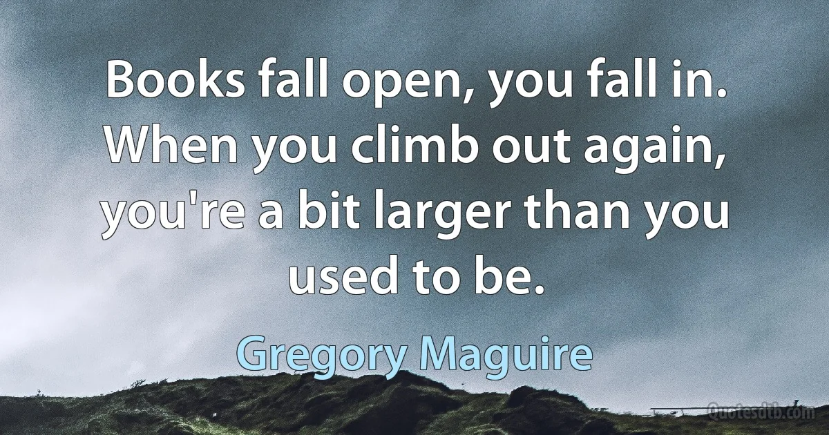 Books fall open, you fall in. When you climb out again, you're a bit larger than you used to be. (Gregory Maguire)