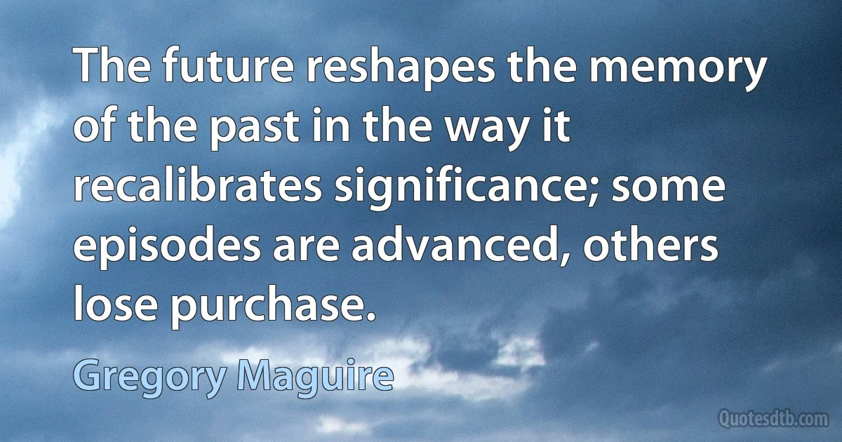 The future reshapes the memory of the past in the way it recalibrates significance; some episodes are advanced, others lose purchase. (Gregory Maguire)