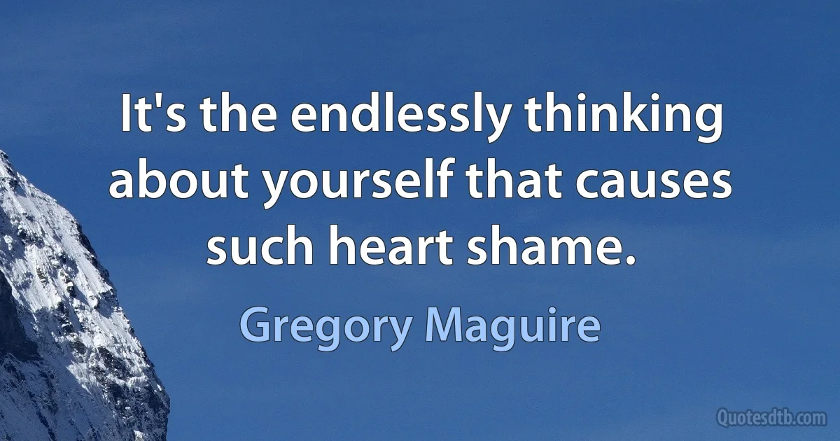 It's the endlessly thinking about yourself that causes such heart shame. (Gregory Maguire)