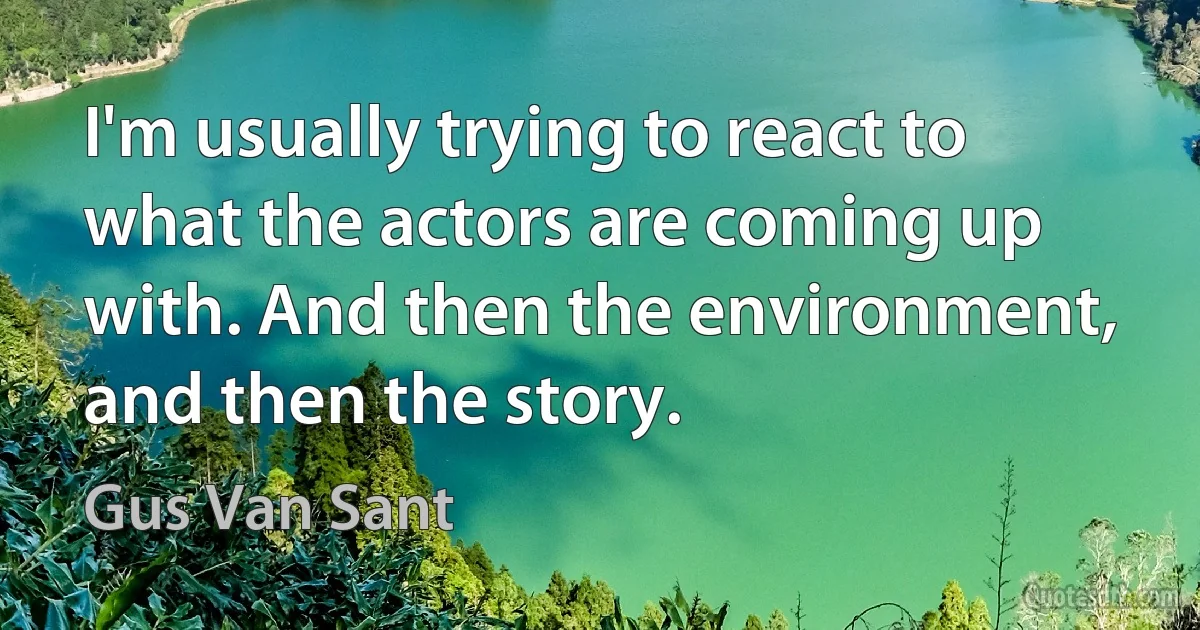 I'm usually trying to react to what the actors are coming up with. And then the environment, and then the story. (Gus Van Sant)