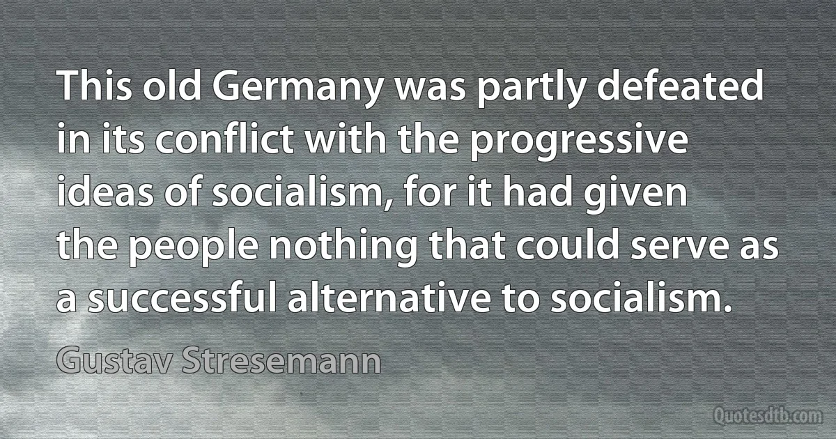 This old Germany was partly defeated in its conflict with the progressive ideas of socialism, for it had given the people nothing that could serve as a successful alternative to socialism. (Gustav Stresemann)