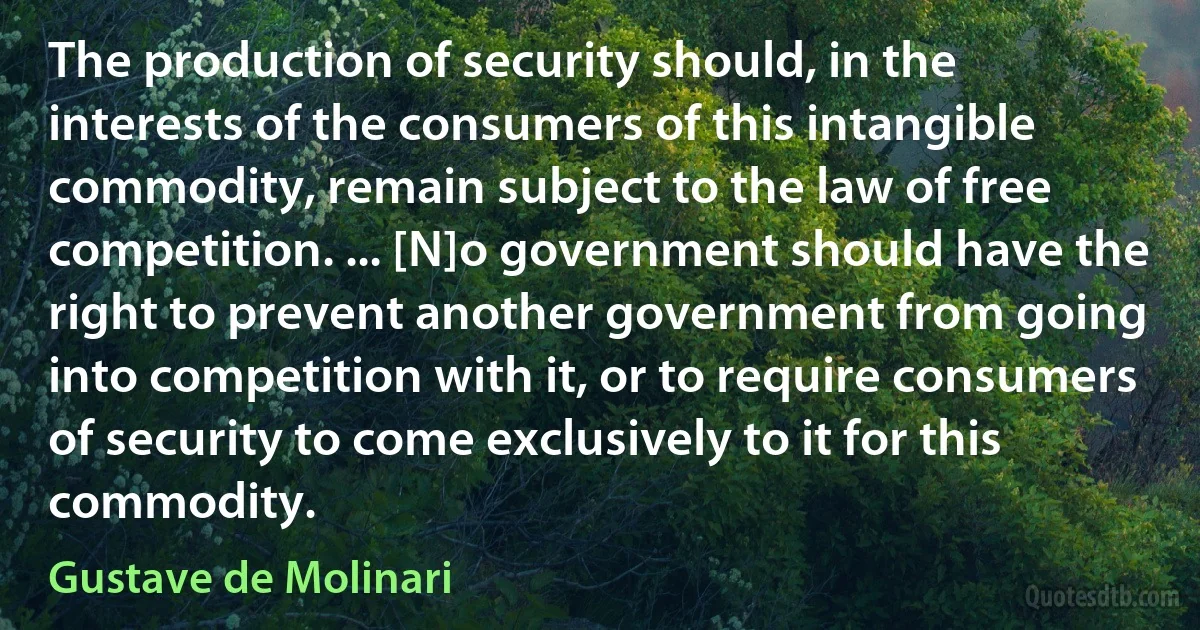 The production of security should, in the interests of the consumers of this intangible commodity, remain subject to the law of free competition. ... [N]o government should have the right to prevent another government from going into competition with it, or to require consumers of security to come exclusively to it for this commodity. (Gustave de Molinari)