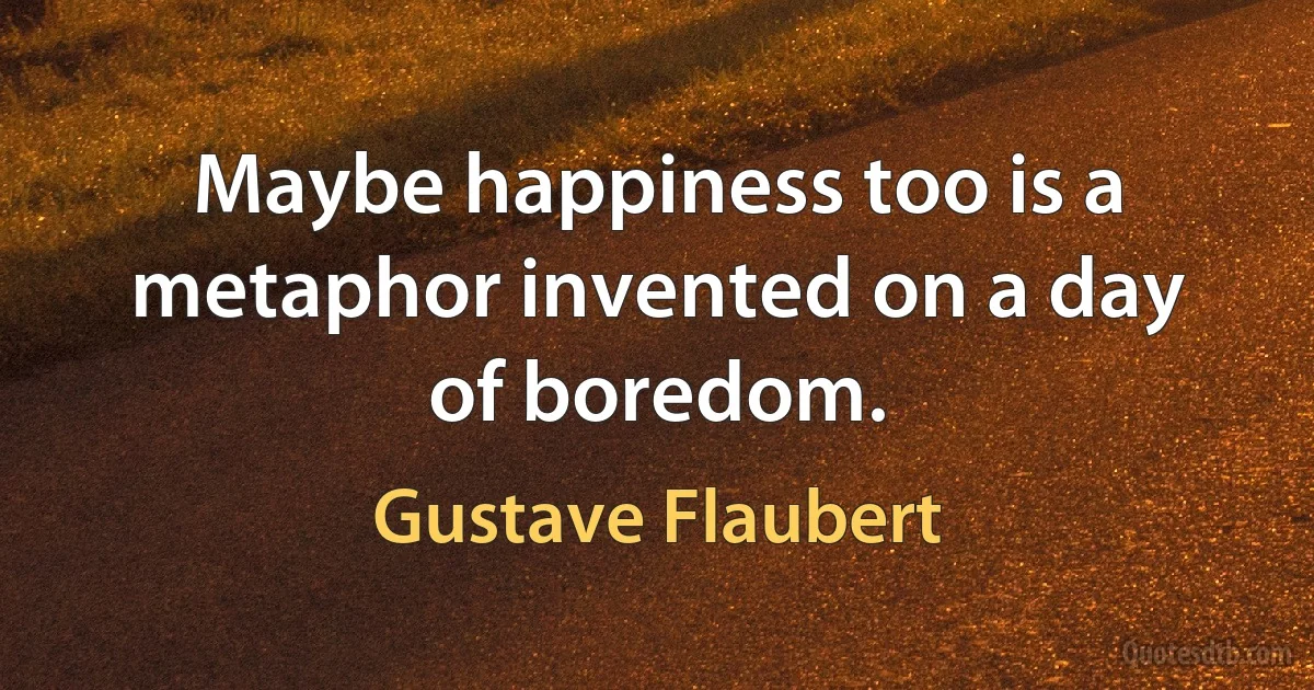 Maybe happiness too is a metaphor invented on a day of boredom. (Gustave Flaubert)