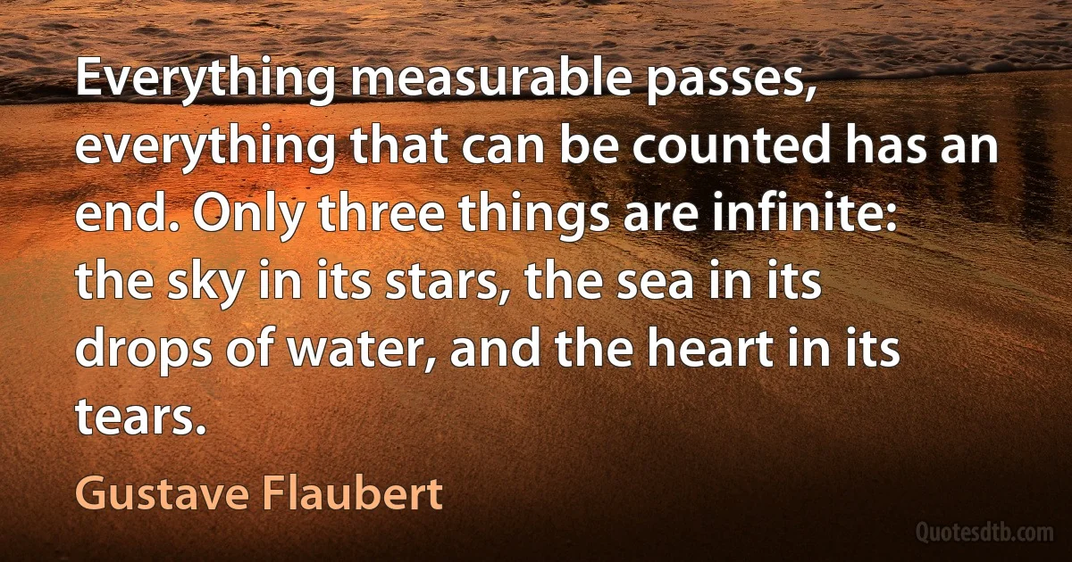 Everything measurable passes, everything that can be counted has an end. Only three things are infinite: the sky in its stars, the sea in its drops of water, and the heart in its tears. (Gustave Flaubert)