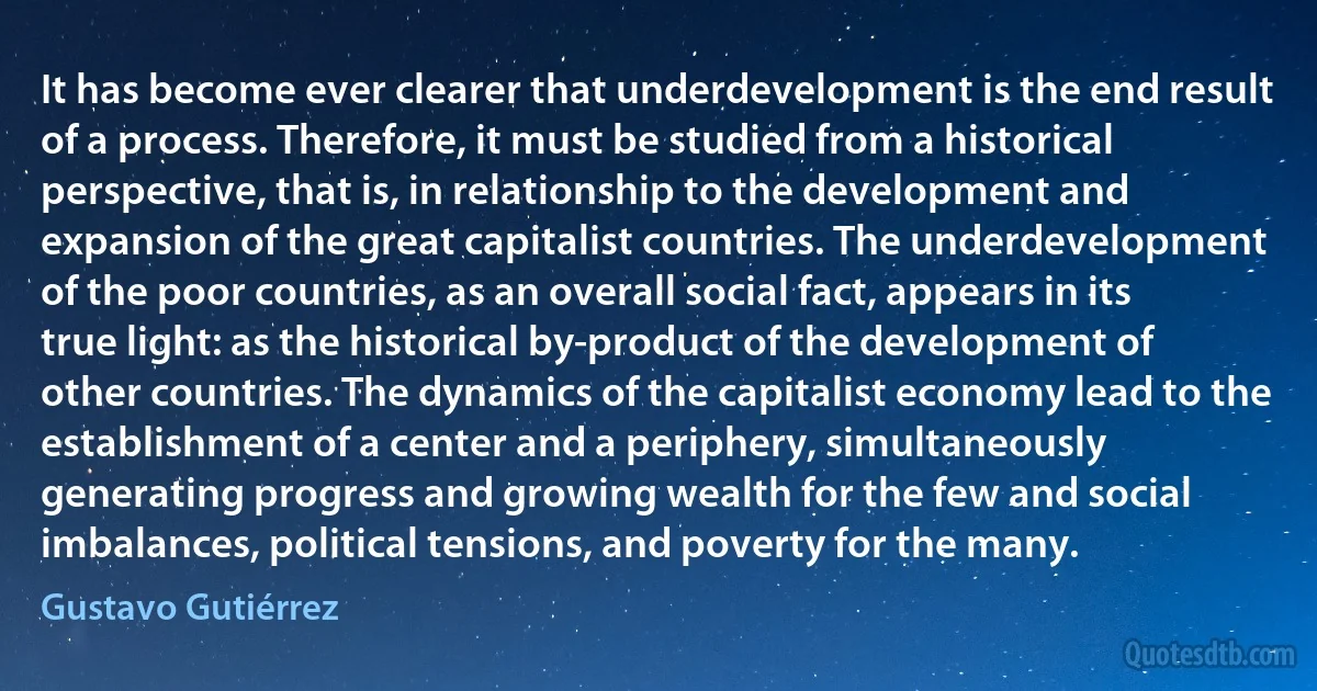 It has become ever clearer that underdevelopment is the end result of a process. Therefore, it must be studied from a historical perspective, that is, in relationship to the development and expansion of the great capitalist countries. The underdevelopment of the poor countries, as an overall social fact, appears in its true light: as the historical by-product of the development of other countries. The dynamics of the capitalist economy lead to the establishment of a center and a periphery, simultaneously generating progress and growing wealth for the few and social imbalances, political tensions, and poverty for the many. (Gustavo Gutiérrez)