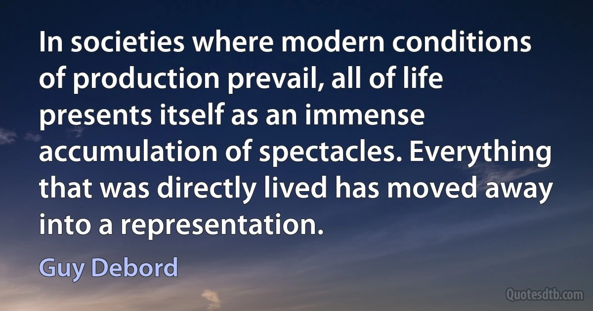 In societies where modern conditions of production prevail, all of life presents itself as an immense accumulation of spectacles. Everything that was directly lived has moved away into a representation. (Guy Debord)