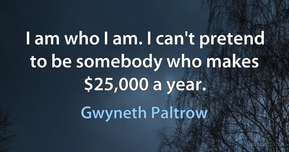 I am who I am. I can't pretend to be somebody who makes $25,000 a year. (Gwyneth Paltrow)