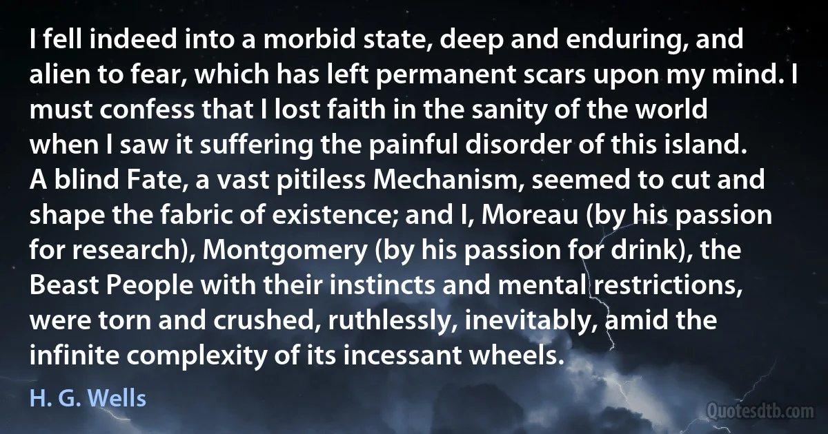 I fell indeed into a morbid state, deep and enduring, and alien to fear, which has left permanent scars upon my mind. I must confess that I lost faith in the sanity of the world when I saw it suffering the painful disorder of this island. A blind Fate, a vast pitiless Mechanism, seemed to cut and shape the fabric of existence; and I, Moreau (by his passion for research), Montgomery (by his passion for drink), the Beast People with their instincts and mental restrictions, were torn and crushed, ruthlessly, inevitably, amid the infinite complexity of its incessant wheels. (H. G. Wells)