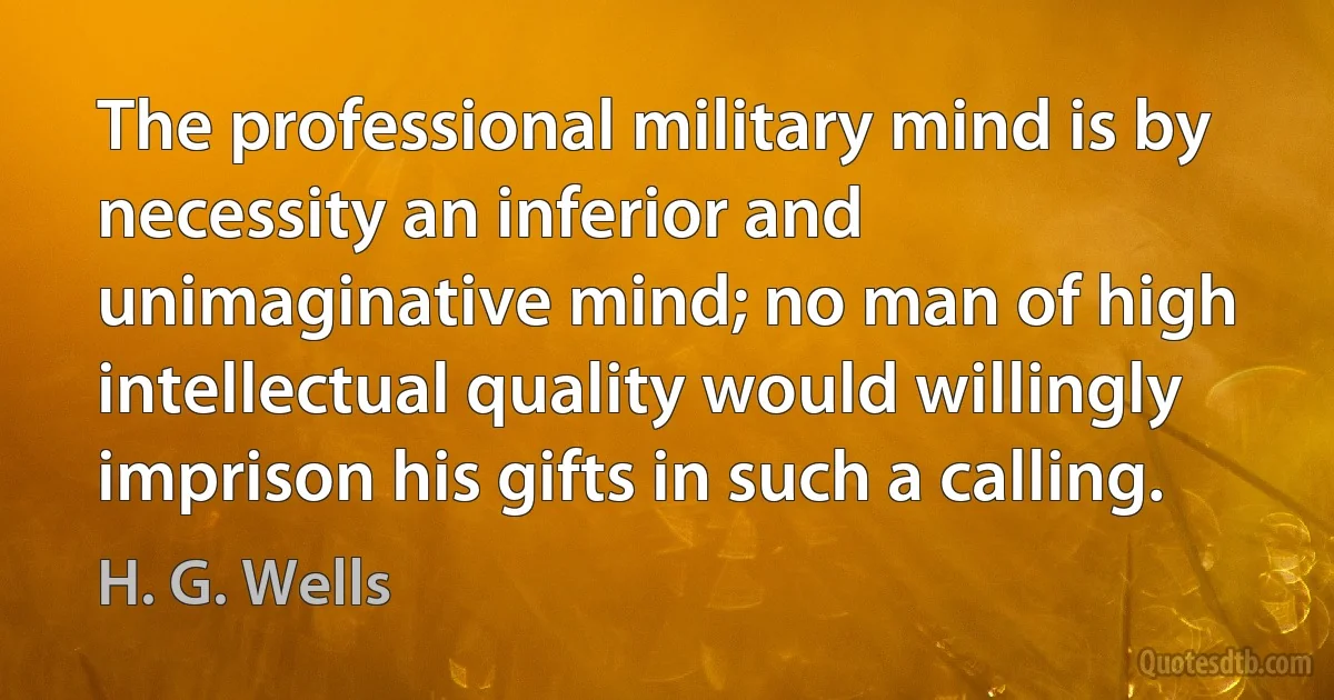 The professional military mind is by necessity an inferior and unimaginative mind; no man of high intellectual quality would willingly imprison his gifts in such a calling. (H. G. Wells)