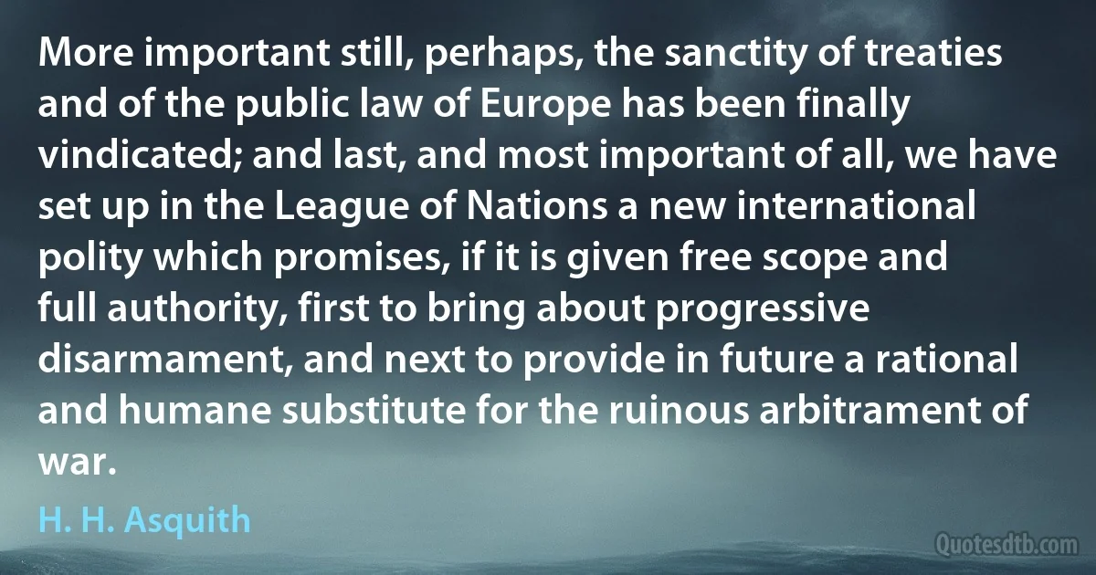 More important still, perhaps, the sanctity of treaties and of the public law of Europe has been finally vindicated; and last, and most important of all, we have set up in the League of Nations a new international polity which promises, if it is given free scope and full authority, first to bring about progressive disarmament, and next to provide in future a rational and humane substitute for the ruinous arbitrament of war. (H. H. Asquith)