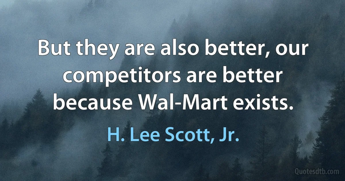 But they are also better, our competitors are better because Wal-Mart exists. (H. Lee Scott, Jr.)