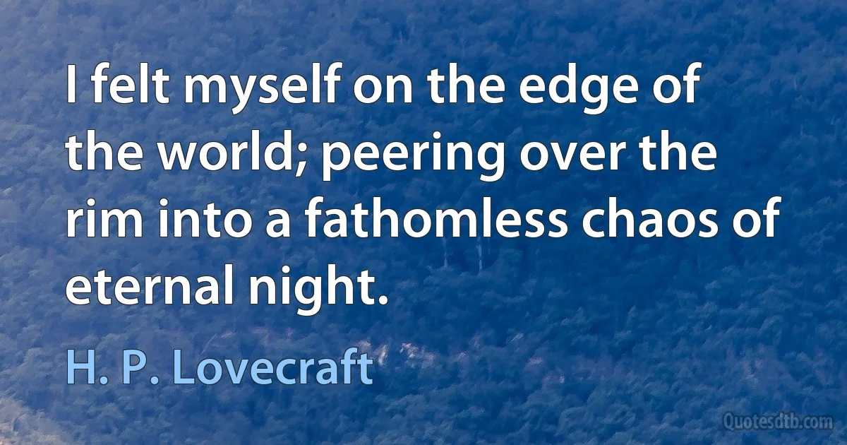 I felt myself on the edge of the world; peering over the rim into a fathomless chaos of eternal night. (H. P. Lovecraft)