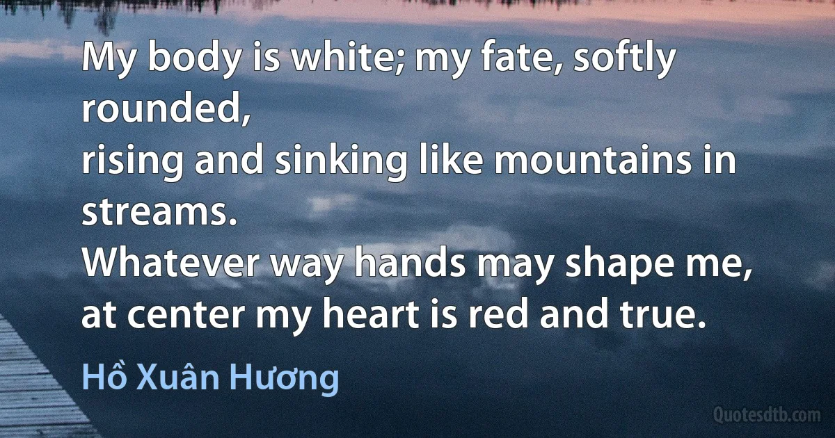 My body is white; my fate, softly rounded,
rising and sinking like mountains in streams.
Whatever way hands may shape me,
at center my heart is red and true. (Hồ Xuân Hương)