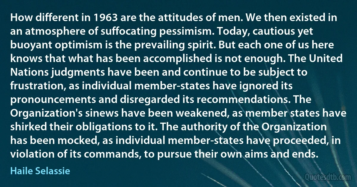 How different in 1963 are the attitudes of men. We then existed in an atmosphere of suffocating pessimism. Today, cautious yet buoyant optimism is the prevailing spirit. But each one of us here knows that what has been accomplished is not enough. The United Nations judgments have been and continue to be subject to frustration, as individual member-states have ignored its pronouncements and disregarded its recommendations. The Organization's sinews have been weakened, as member states have shirked their obligations to it. The authority of the Organization has been mocked, as individual member-states have proceeded, in violation of its commands, to pursue their own aims and ends. (Haile Selassie)