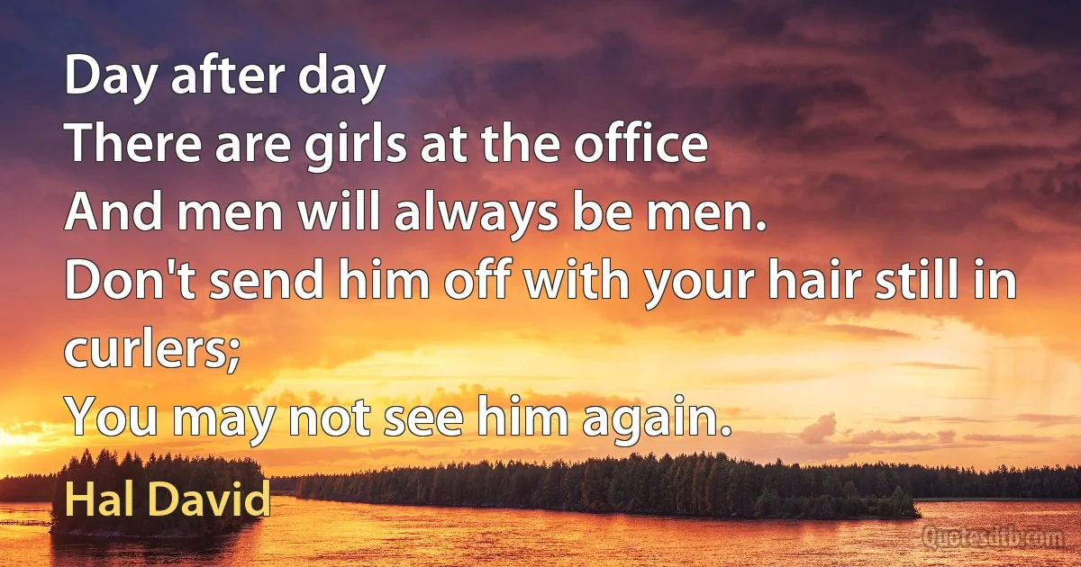 Day after day
There are girls at the office
And men will always be men.
Don't send him off with your hair still in curlers;
You may not see him again. (Hal David)