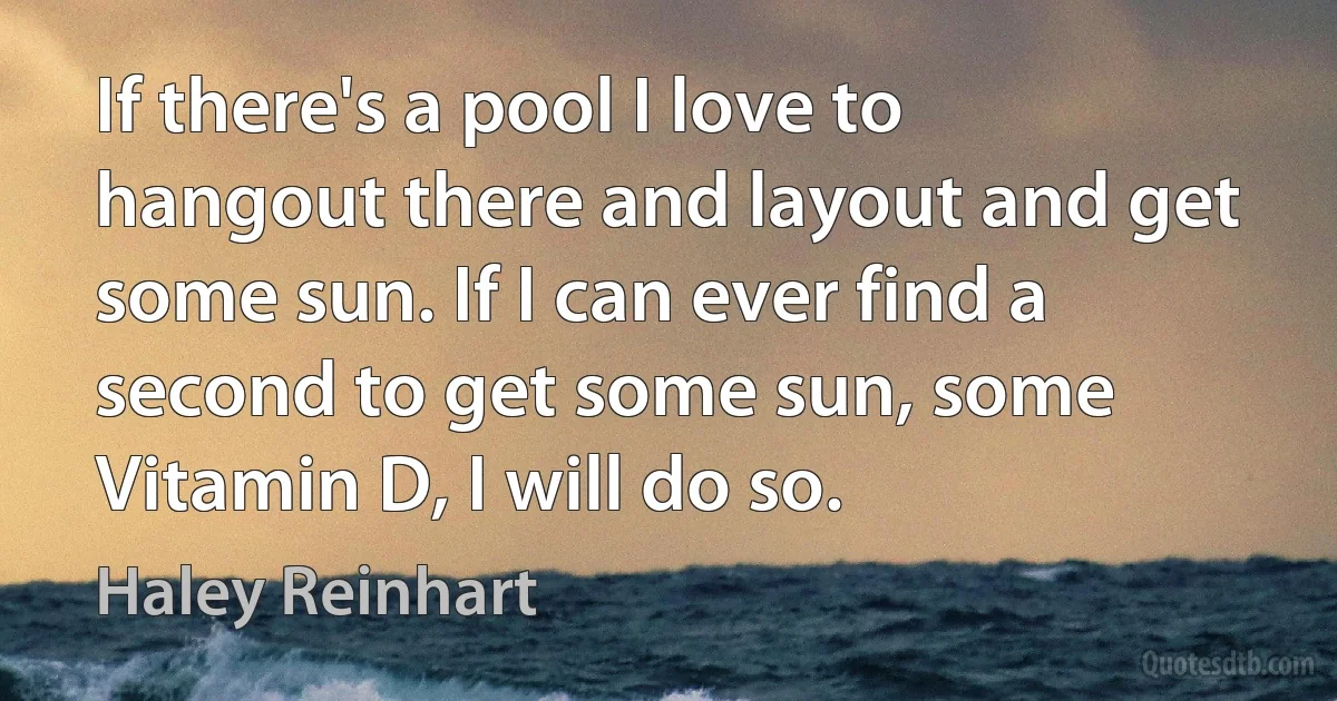 If there's a pool I love to hangout there and layout and get some sun. If I can ever find a second to get some sun, some Vitamin D, I will do so. (Haley Reinhart)