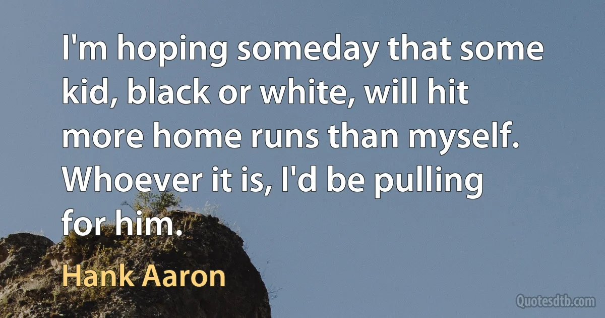 I'm hoping someday that some kid, black or white, will hit more home runs than myself. Whoever it is, I'd be pulling for him. (Hank Aaron)