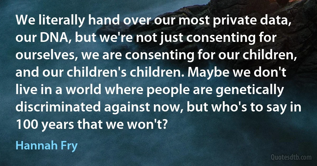 We literally hand over our most private data, our DNA, but we're not just consenting for ourselves, we are consenting for our children, and our children's children. Maybe we don't live in a world where people are genetically discriminated against now, but who's to say in 100 years that we won't? (Hannah Fry)