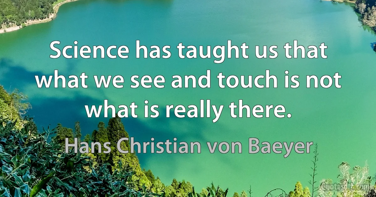 Science has taught us that what we see and touch is not what is really there. (Hans Christian von Baeyer)