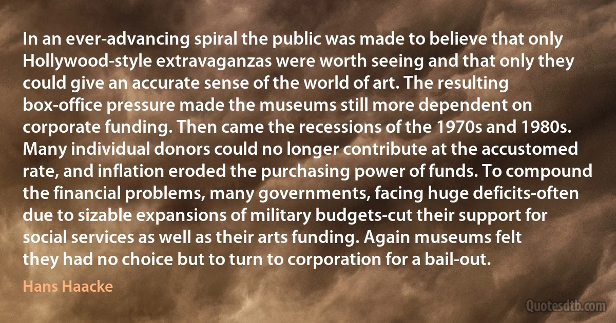 In an ever-advancing spiral the public was made to believe that only Hollywood-style extravaganzas were worth seeing and that only they could give an accurate sense of the world of art. The resulting box-office pressure made the museums still more dependent on corporate funding. Then came the recessions of the 1970s and 1980s. Many individual donors could no longer contribute at the accustomed rate, and inflation eroded the purchasing power of funds. To compound the financial problems, many governments, facing huge deficits-often due to sizable expansions of military budgets-cut their support for social services as well as their arts funding. Again museums felt they had no choice but to turn to corporation for a bail-out. (Hans Haacke)